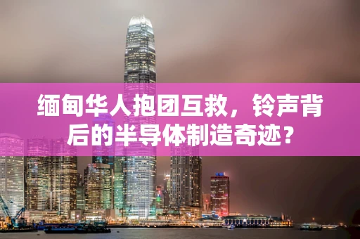 缅甸华人抱团互救，铃声背后的半导体制造奇迹？