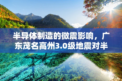 半导体制造的微震影响，广东茂名高州3.0级地震对半导体产业链的潜在影响分析