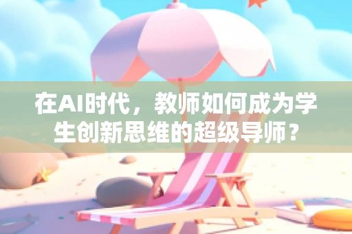 在AI时代，教师如何成为学生创新思维的超级导师？
