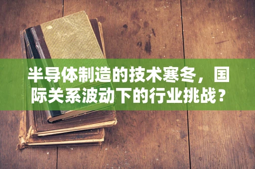 半导体制造的技术寒冬，国际关系波动下的行业挑战？