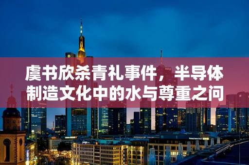 虞书欣杀青礼事件，半导体制造文化中的水与尊重之问