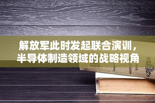 解放军此时发起联合演训，半导体制造领域的战略视角与意义