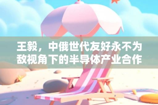 王毅，中俄世代友好永不为敌视角下的半导体产业合作新篇章