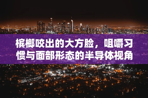 槟榔咬出的大方脸，咀嚼习惯与面部形态的半导体视角