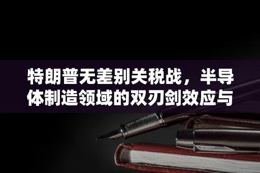 特朗普无差别关税战，半导体制造领域的双刃剑效应与谁损失最大？