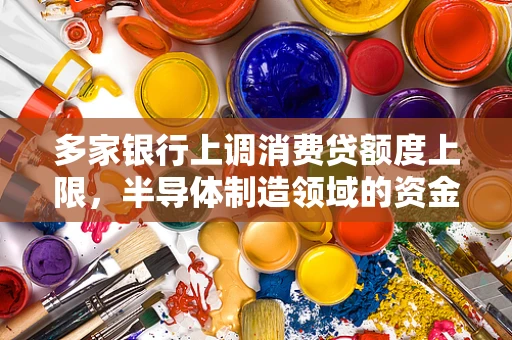 多家银行上调消费贷额度上限，半导体制造领域的资金流动与行业影响