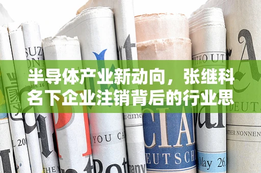 半导体产业新动向，张继科名下企业注销背后的行业思考