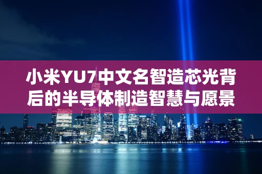 小米YU7中文名智造芯光背后的半导体制造智慧与愿景