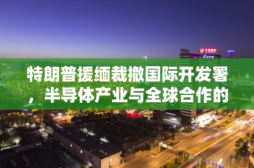 特朗普援缅裁撤国际开发署，半导体产业与全球合作的未来之路？