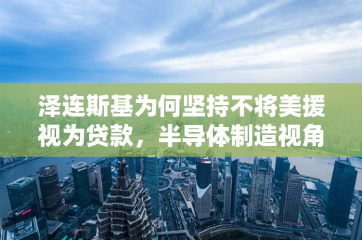 泽连斯基为何坚持不将美援视为贷款，半导体制造视角下的国家经济自主与战略考量