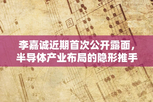 李嘉诚近期首次公开露面，半导体产业布局的隐形推手？