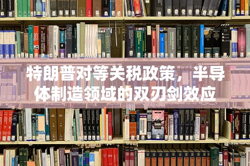 特朗普对等关税政策，半导体制造领域的双刃剑效应
