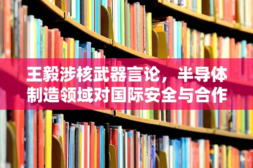 王毅涉核武器言论，半导体制造领域对国际安全与合作的隐忧