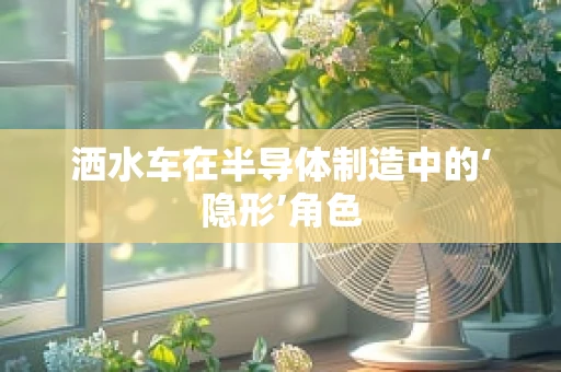 洒水车在半导体制造中的‘隐形’角色