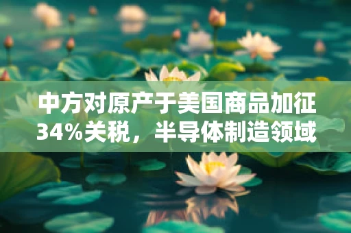 中方对原产于美国商品加征34%关税，半导体制造领域的双刃剑效应
