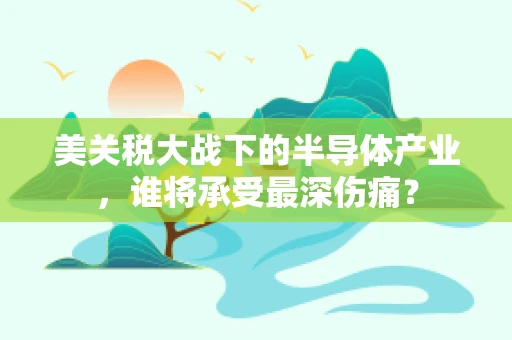 美关税大战下的半导体产业，谁将承受最深伤痛？