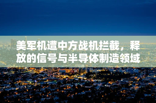 美军机遭中方战机拦截，释放的信号与半导体制造领域的隐秘联系