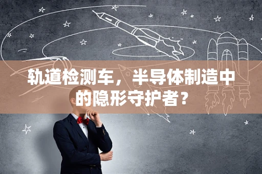 轨道检测车，半导体制造中的隐形守护者？