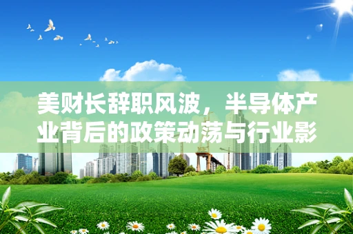 美财长辞职风波，半导体产业背后的政策动荡与行业影响