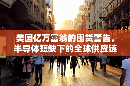 美国亿万富翁的囤货警告，半导体短缺下的全球供应链新挑战？