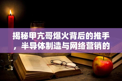 揭秘甲亢哥爆火背后的推手，半导体制造与网络营销的跨界奇缘？