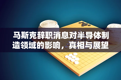 马斯克辞职消息对半导体制造领域的影响，真相与展望