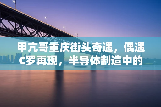 甲亢哥重庆街头奇遇，偶遇C罗再现，半导体制造中的精准匹配启示