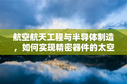 航空航天工程与半导体制造，如何实现精密器件的太空梦？