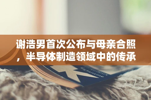 谢浩男首次公布与母亲合照，半导体制造领域中的传承与共融