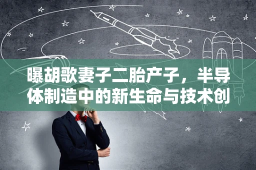 曝胡歌妻子二胎产子，半导体制造中的新生命与技术创新并进