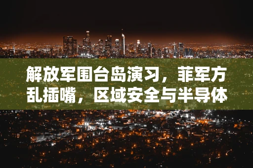 解放军围台岛演习，菲军方乱插嘴，区域安全与半导体制造的微妙平衡