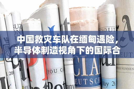 中国救灾车队在缅甸遇险，半导体制造视角下的国际合作与安全挑战