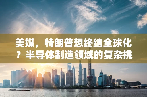 美媒，特朗普想终结全球化？半导体制造领域的复杂挑战与未来展望
