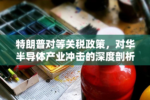 特朗普对等关税政策，对华半导体产业冲击的深度剖析