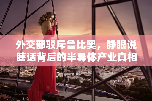 外交部驳斥鲁比奥，睁眼说瞎话背后的半导体产业真相与外交考量