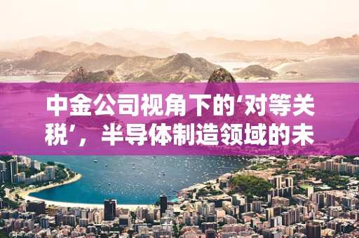 中金公司视角下的‘对等关税’，半导体制造领域的未预见冲击与应对策略
