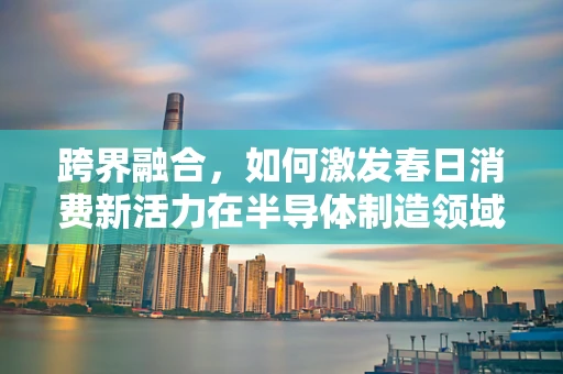 跨界融合，如何激发春日消费新活力在半导体制造领域？