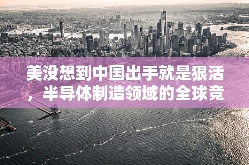 美没想到中国出手就是狠活，半导体制造领域的全球竞争新格局