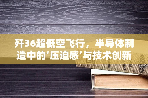 歼36超低空飞行，半导体制造中的‘压迫感’与技术创新挑战
