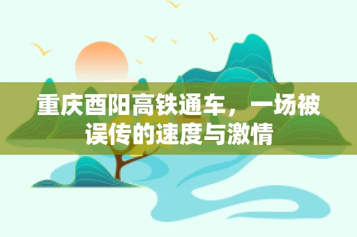 重庆酉阳高铁通车，一场被误传的速度与激情