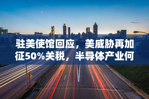 驻美使馆回应，美威胁再加征50%关税，半导体产业何去何从？