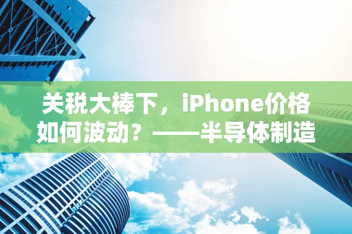 关税大棒下，iPhone价格如何波动？——半导体制造视角的深度剖析