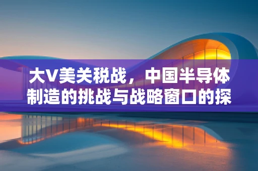 大V美关税战，中国半导体制造的挑战与战略窗口的探索