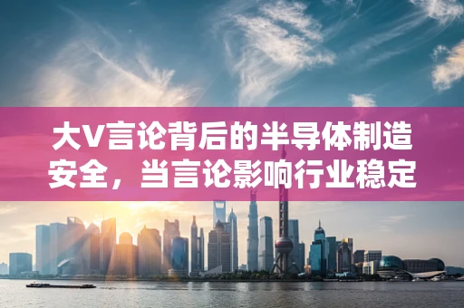 大V言论背后的半导体制造安全，当言论影响行业稳定时，我们该如何应对？