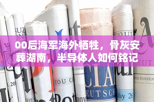 00后海军海外牺牲，骨灰安葬湖南，半导体人如何铭记与前行？