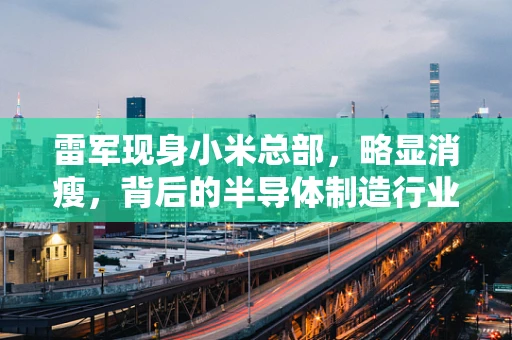 雷军现身小米总部，略显消瘦，背后的半导体制造行业挑战与展望