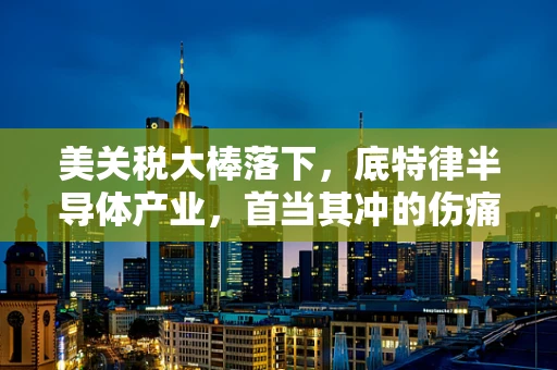 美关税大棒落下，底特律半导体产业，首当其冲的伤痛？
