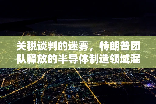 关税谈判的迷雾，特朗普团队释放的半导体制造领域混乱信息解析