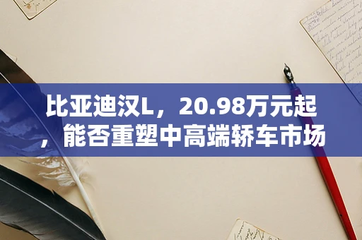 比亚迪汉L，20.98万元起，能否重塑中高端轿车市场格局？