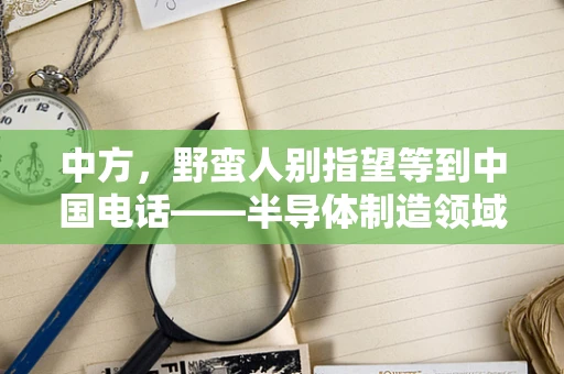 中方，野蛮人别指望等到中国电话——半导体制造领域的本土崛起与外资挑战